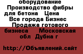 оборудование Производство фибры для бетона › Цена ­ 100 - Все города Бизнес » Продажа готового бизнеса   . Московская обл.,Дубна г.